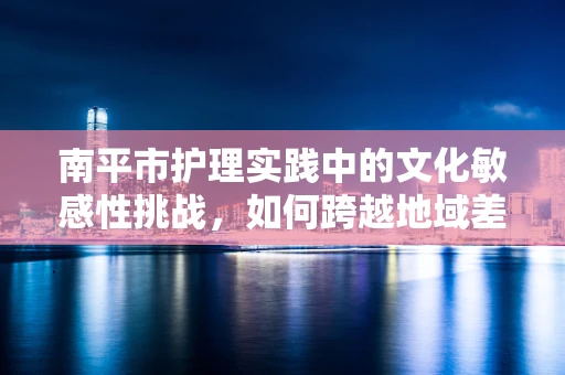 南平市护理实践中的文化敏感性挑战，如何跨越地域差异？