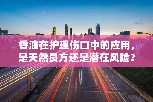 香油在护理伤口中的应用，是天然良方还是潜在风险？