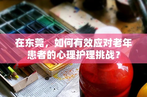 在东莞，如何有效应对老年患者的心理护理挑战？