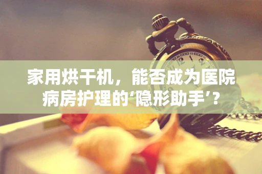 家用烘干机，能否成为医院病房护理的‘隐形助手’？