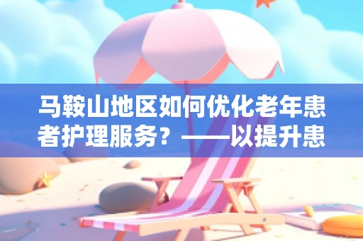 马鞍山地区如何优化老年患者护理服务？——以提升患者满意度与生活质量为核心
