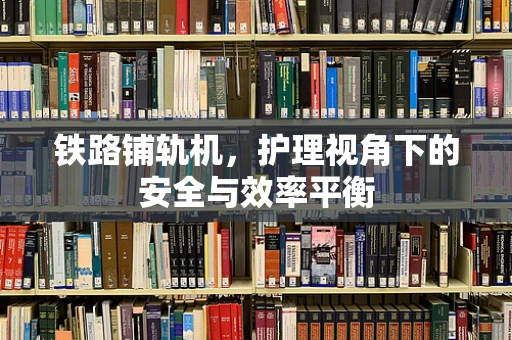 铁路铺轨机，护理视角下的安全与效率平衡
