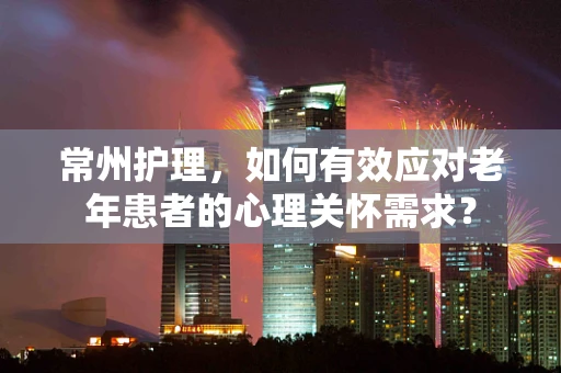 常州护理，如何有效应对老年患者的心理关怀需求？