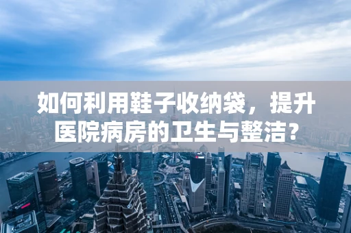 如何利用鞋子收纳袋，提升医院病房的卫生与整洁？
