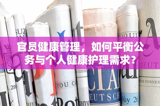 官员健康管理，如何平衡公务与个人健康护理需求？