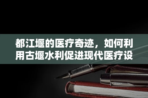都江堰的医疗奇迹，如何利用古堰水利促进现代医疗设施发展？