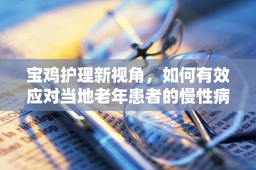 宝鸡护理新视角，如何有效应对当地老年患者的慢性病管理？