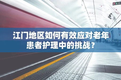 江门地区如何有效应对老年患者护理中的挑战？