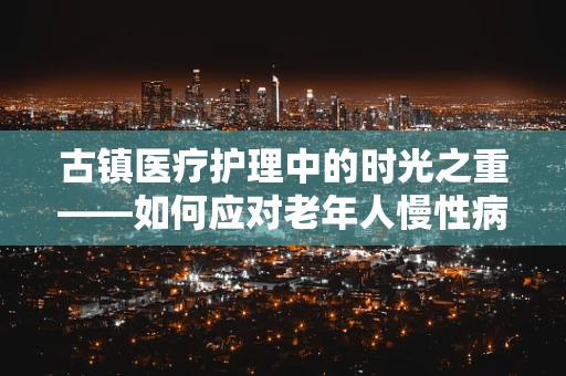 古镇医疗护理中的时光之重——如何应对老年人慢性病管理？
