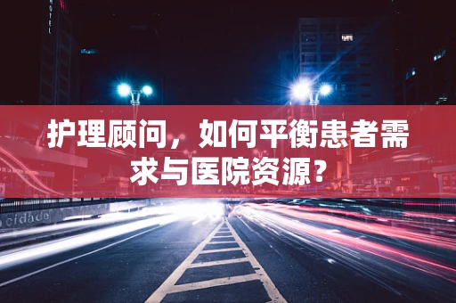 护理顾问，如何平衡患者需求与医院资源？
