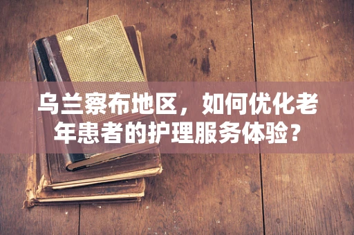 乌兰察布地区，如何优化老年患者的护理服务体验？