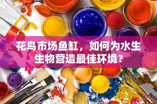花鸟市场鱼缸，如何为水生生物营造最佳环境？