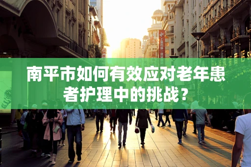 南平市如何有效应对老年患者护理中的挑战？