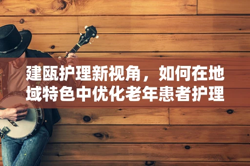 建瓯护理新视角，如何在地域特色中优化老年患者护理服务？