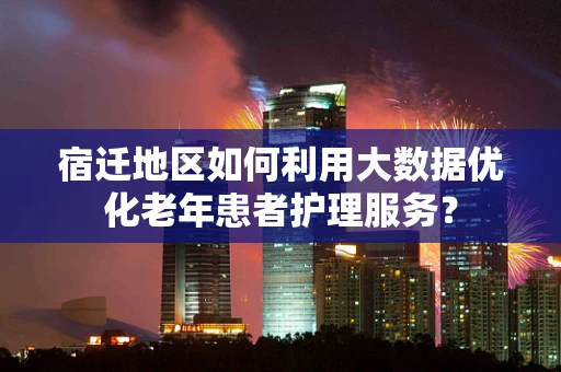 宿迁地区如何利用大数据优化老年患者护理服务？