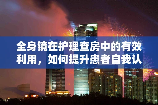 全身镜在护理查房中的有效利用，如何提升患者自我认知与参与度？