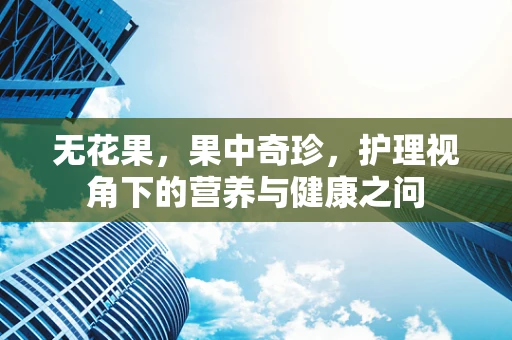 无花果，果中奇珍，护理视角下的营养与健康之问