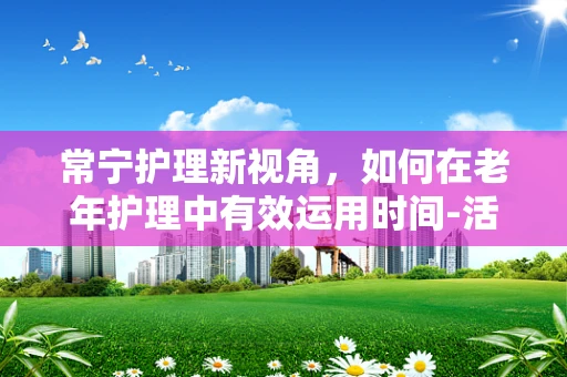 常宁护理新视角，如何在老年护理中有效运用时间-活动疗法？