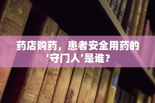 药店购药，患者安全用药的‘守门人’是谁？