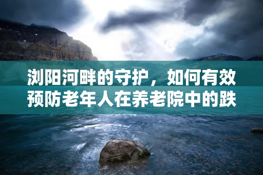浏阳河畔的守护，如何有效预防老年人在养老院中的跌倒风险？