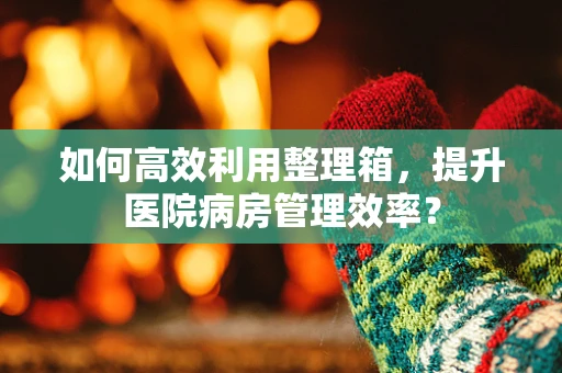 如何高效利用整理箱，提升医院病房管理效率？