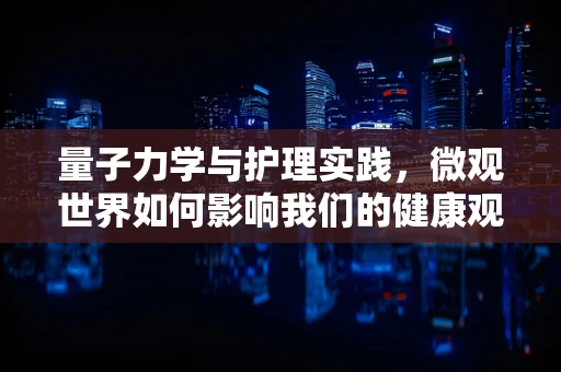 量子力学与护理实践，微观世界如何影响我们的健康观？