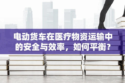 电动货车在医疗物资运输中的安全与效率，如何平衡？