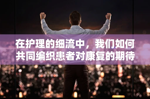 在护理的细流中，我们如何共同编织患者对康复的期待？