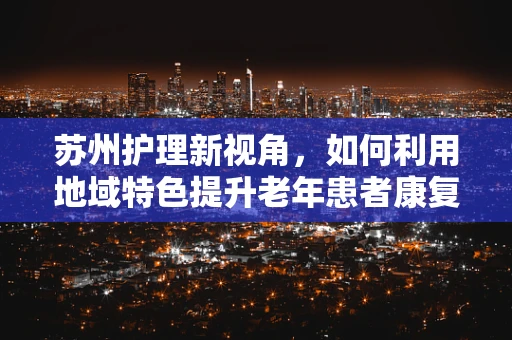 苏州护理新视角，如何利用地域特色提升老年患者康复体验？