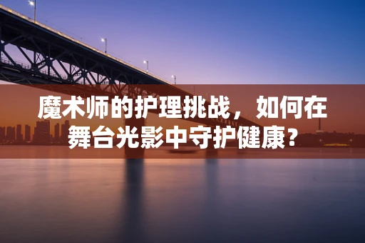魔术师的护理挑战，如何在舞台光影中守护健康？