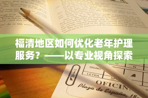 福清地区如何优化老年护理服务？——以专业视角探索养老护理新路径