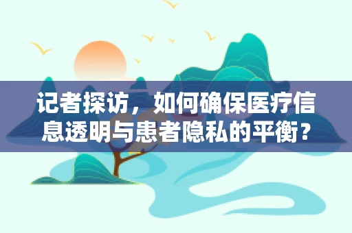 记者探访，如何确保医疗信息透明与患者隐私的平衡？