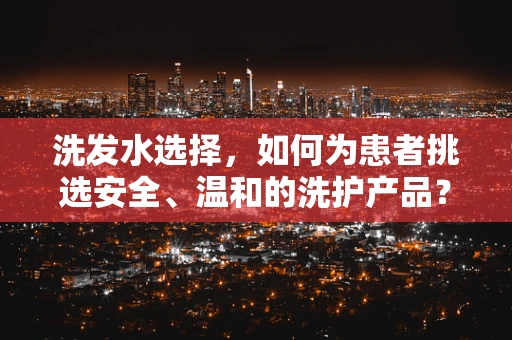 洗发水选择，如何为患者挑选安全、温和的洗护产品？