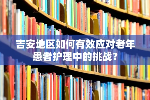 吉安地区如何有效应对老年患者护理中的挑战？