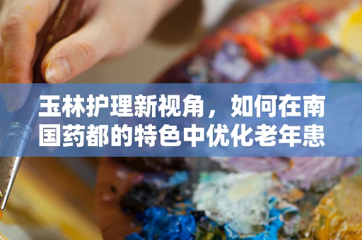 玉林护理新视角，如何在南国药都的特色中优化老年患者护理方案？
