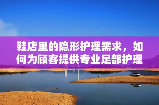 鞋店里的隐形护理需求，如何为顾客提供专业足部护理建议？