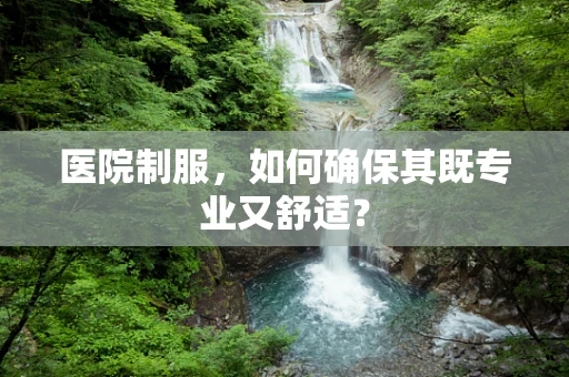 医院制服，如何确保其既专业又舒适？