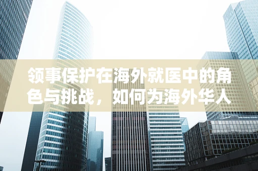 领事保护在海外就医中的角色与挑战，如何为海外华人患者提供安全保障？