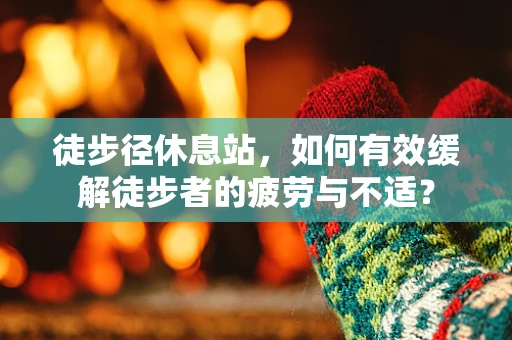 徒步径休息站，如何有效缓解徒步者的疲劳与不适？