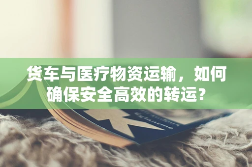 货车与医疗物资运输，如何确保安全高效的转运？