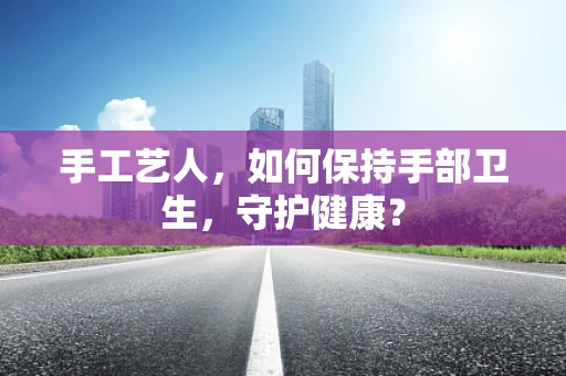 手工艺人，如何保持手部卫生，守护健康？