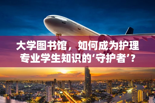 大学图书馆，如何成为护理专业学生知识的‘守护者’？