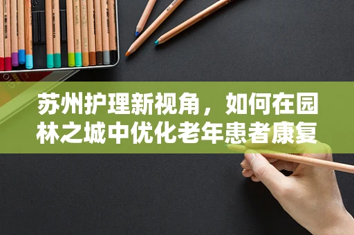 苏州护理新视角，如何在园林之城中优化老年患者康复环境？