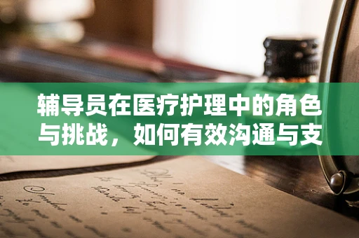辅导员在医疗护理中的角色与挑战，如何有效沟通与支持？
