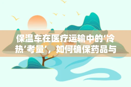 保温车在医疗运输中的‘冷热’考量’，如何确保药品与血液制品的安全输送？