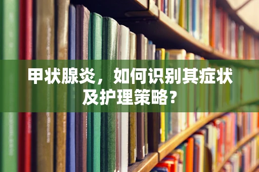 甲状腺炎，如何识别其症状及护理策略？