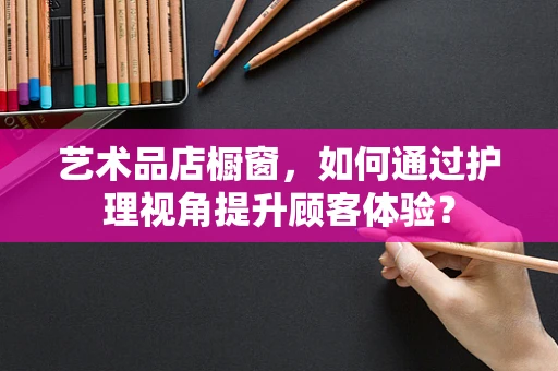 艺术品店橱窗，如何通过护理视角提升顾客体验？