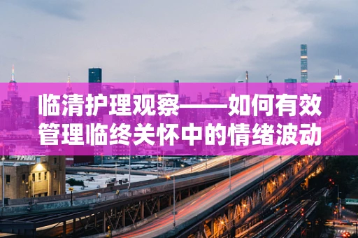 临清护理观察——如何有效管理临终关怀中的情绪波动？