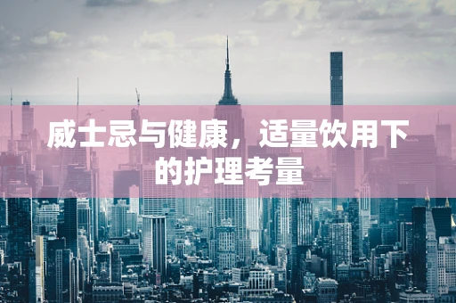 威士忌与健康，适量饮用下的护理考量