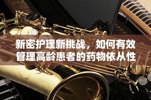 新密护理新挑战，如何有效管理高龄患者的药物依从性？